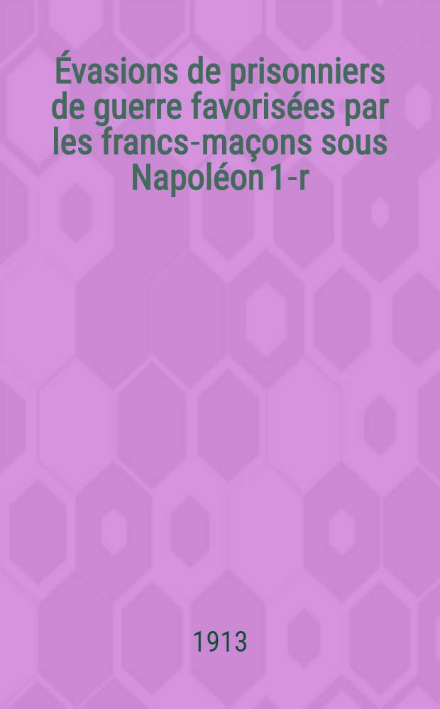 ... Évasions de prisonniers de guerre favorisées par les francs-maçons sous Napoléon 1-r : (Publ. pour la 1-re fois dans la Revue internationale des société secrètes, juillet 1912)