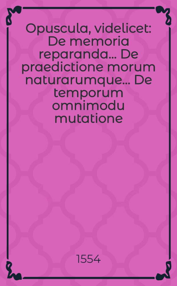 Opuscula, videlicet: De memoria reparanda ... De praedictione morum naturarumque ... De temporum omnimodu mutatione