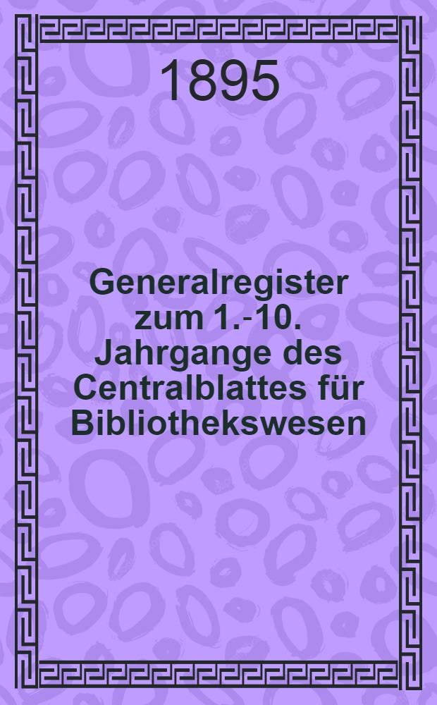Generalregister zum 1.-10. Jahrgange des Centralblattes für Bibliothekswesen (1884-1893)