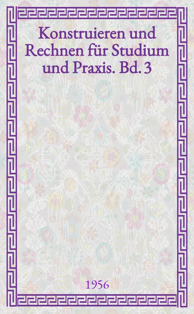 Konstruieren und Rechnen f&uuml;r Studium und Praxis. Bd. 3 : Konstruktionszeichnungen aus der Praxis ; Konstruktives Gestalten ; Werkstoff und Herstelltechnik