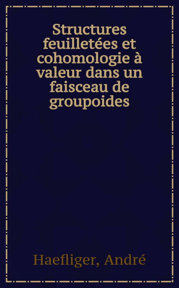 Structures feuilletées et cohomologie à valeur dans un faisceau de groupoides: 1-re thèse; Propositions données par la Faculté: 2-e thèse: Thèses présentées à ... l'Univ. de Paris pour obtenir le grade de docteur ès sciences mathématiques / par André Haefliger