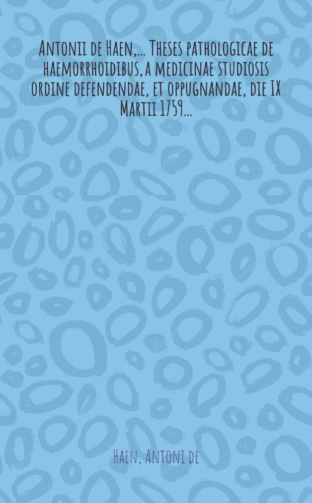 Antonii de Haen, ... Theses pathologicae de haemorrhoidibus, a medicinae studiosis ordine defendendae, et oppugnandae, die IX Martii 1759 ...