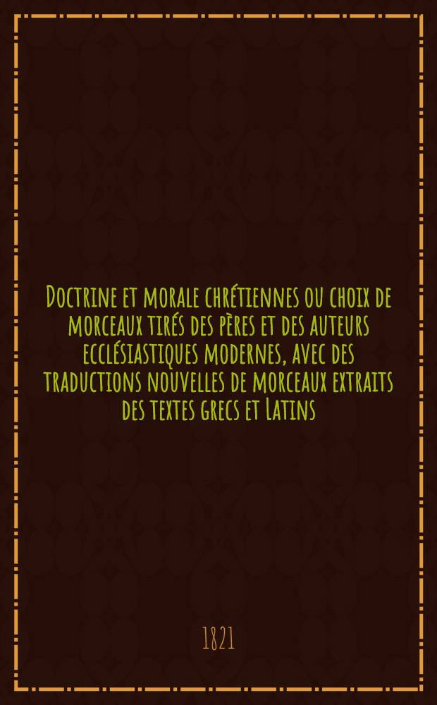 Doctrine et morale chr&eacute;tiennes ou choix de morceaux tir&eacute;s des p&egrave;res et des auteurs eccl&eacute;siastiques modernes, avec des traductions nouvelles de morceaux extraits des textes grecs et Latins