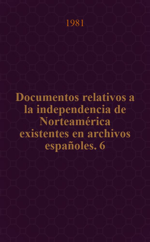 Documentos relativos a la independencia de Norteam&eacute;rica existentes en archivos espa&ntilde;oles. 6 : Archivo general de Simancas