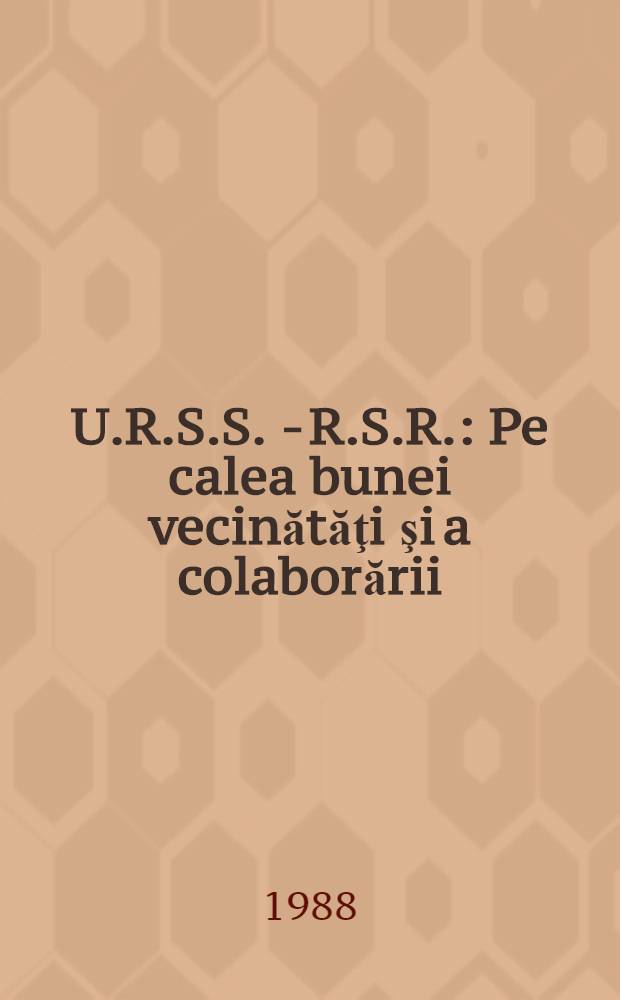 U.R.S.S. - R.S.R. : Pe calea bunei vecinătăţi şi a colaborării : (Cu prilejul aniversării a 40 de ani de la semnarea primului Tratat de prietenie, colaborare şi asistenţă mutuală)
