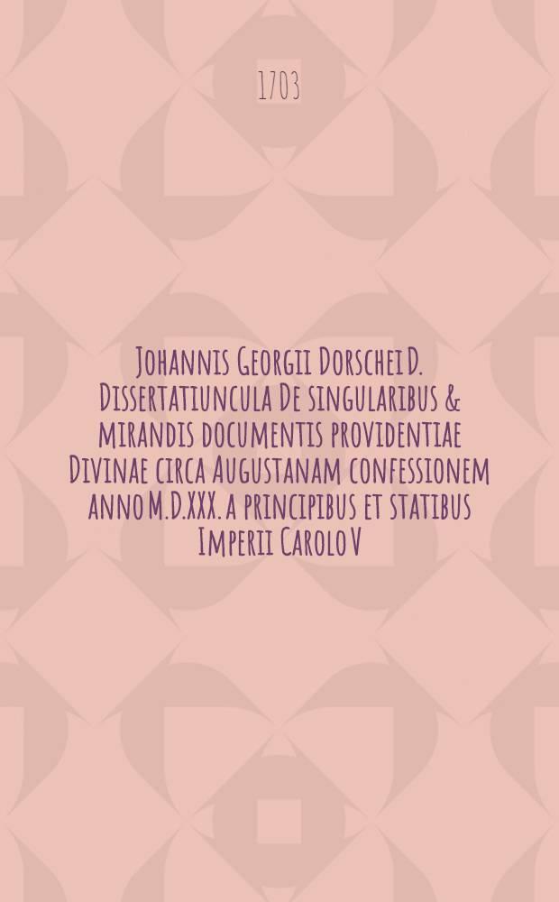Johannis Georgii Dorschei D. Dissertatiuncula De singularibus & mirandis documentis providentiae Divinae circa Augustanam confessionem anno M.D.XXX. a principibus et statibus Imperii Carolo V. imp. exhibitam