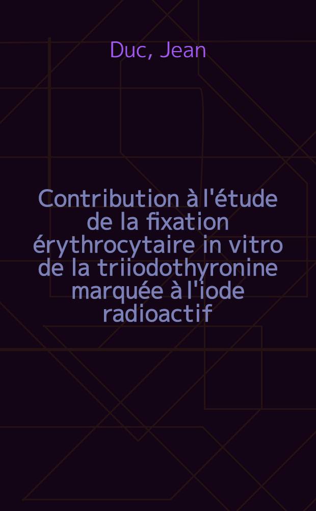 Contribution à l'étude de la fixation érythrocytaire in vitro de la triiodothyronine marquée à l'iode radioactif : Application au diagnostic des troubles fonctionnels de la thyroïde : Thèse ..