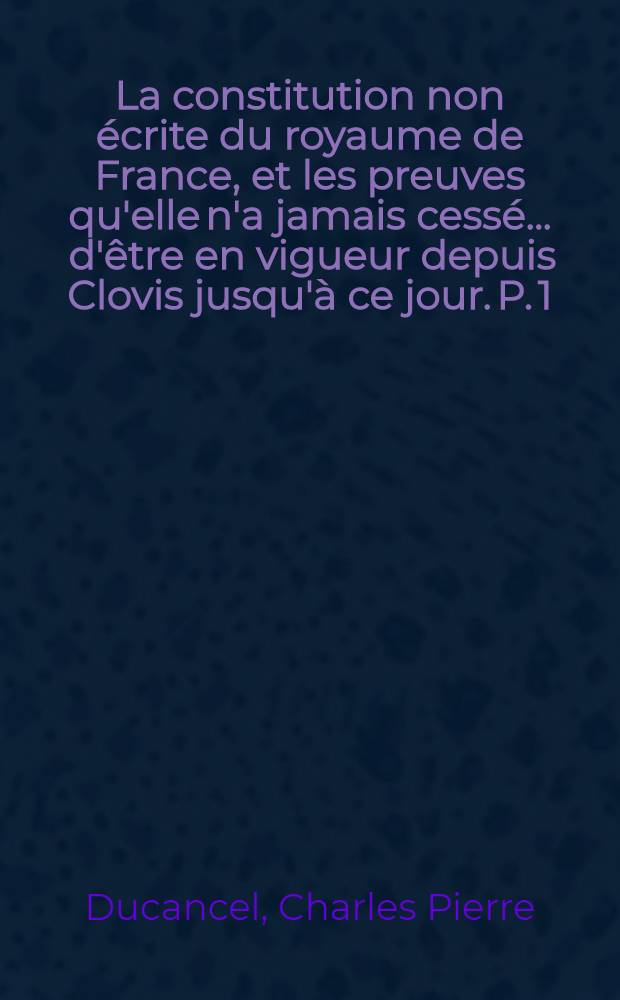La constitution non écrite du royaume de France, et les preuves qu'elle n'a jamais cessé ... d'être en vigueur depuis Clovis jusqu'à ce jour. [P. 1] : Suivies d'un projet de chartre ..