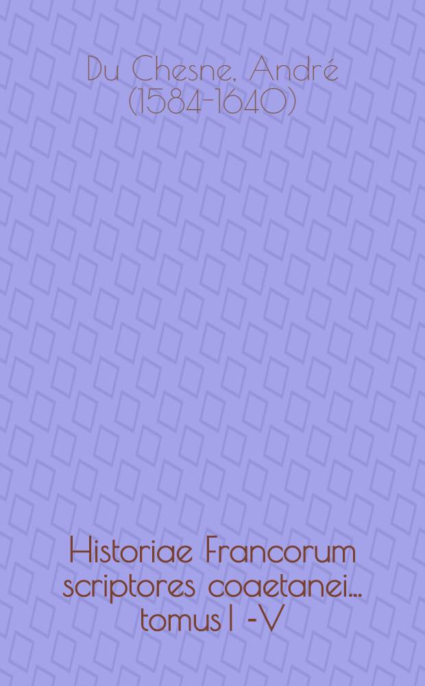 Historiae Francorum scriptores coaetanei ... tomus I [-V] : Quorum plurimi nunc primum ex variis codicis MSS. in lucem prodeunt: alij vero auctiores & emendatiores : Cum epistolis regum, reginarum, pontificum, ducum, comitum, abbatum, & aliis veteribus rerum Fancicarum monumentis
