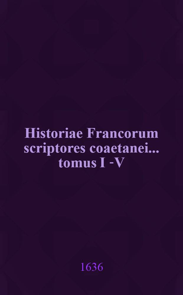 Historiae Francorum scriptores coaetanei ... tomus I [-V] : Quorum plurimi nunc primum ex variis codicis MSS. in lucem prodeunt: alij vero auctiores & emendatiores Cum epistolis regum, reginarum, pontificum, ducum, comitum, abbatum, & aliis veteribus rerum Fancicarum monumentis. T. 1 : Ab ipsius gentis origine, ad Pipinum usque regem