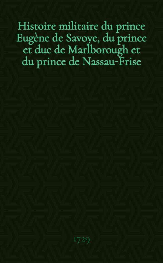 Histoire militaire du prince Eug&egrave;ne de Savoye, du prince et duc de Marlborough et du prince de Nassau-Frise : O&ugrave; l'on trouve un d&eacute;tail de principales actions de la derni&egrave;re guerre & des bataille & des si&egrave;ges commandez par ces trois g&eacute;n&eacute;raux. T. 1
