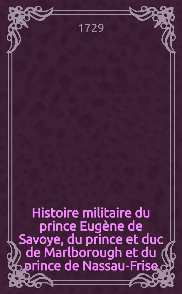Histoire militaire du prince Eugène de Savoye, du prince et duc de Marlborough et du prince de Nassau-Frise : Où l'on trouve un détail de principales actions de la dernière guerre & des bataille & des sièges commandez par ces trois généraux. T. 1