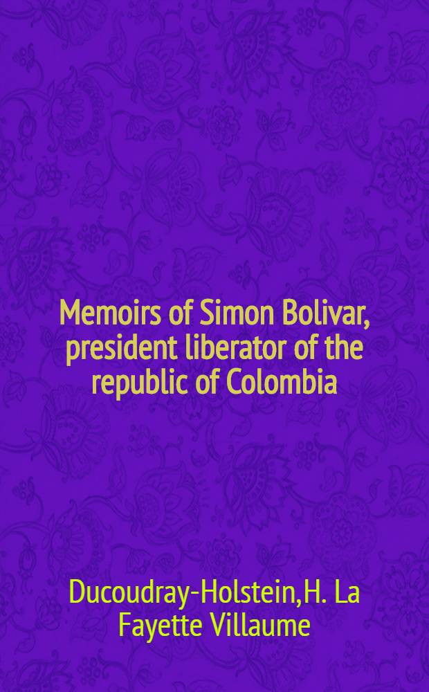 Memoirs of Simon Bolivar, president liberator of the republic of Colombia; and of his principal generals; comprising a secret history of the revolution, and the events which preceded it, from 1807 to the present time : In two vol. : Vol. 1-2