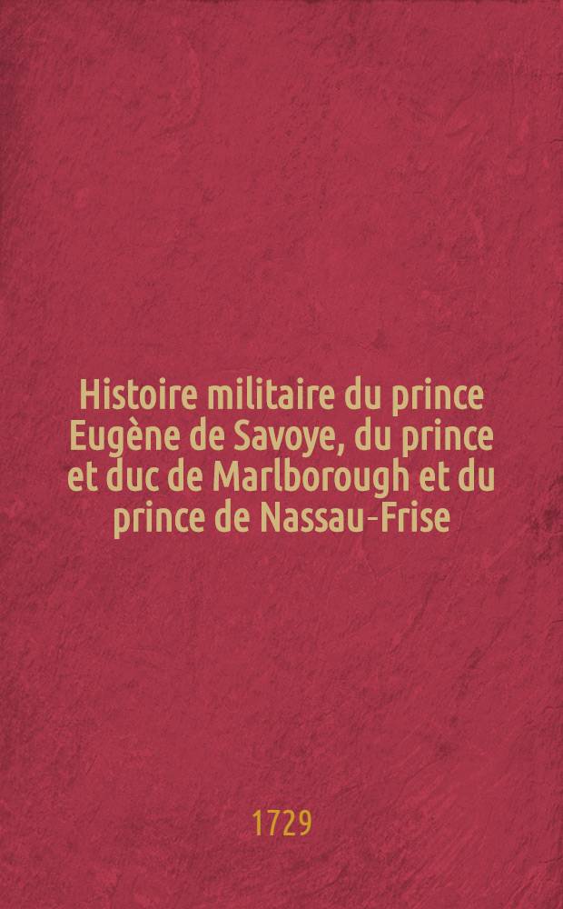 Histoire militaire du prince Eug&egrave;ne de Savoye, du prince et duc de Marlborough et du prince de Nassau-Frise : O&ugrave; l'on trouve un d&eacute;tail de principales actions de la derni&egrave;re guerre & des bataille & des si&egrave;ges commandez par ces trois g&eacute;n&eacute;raux. T. 2