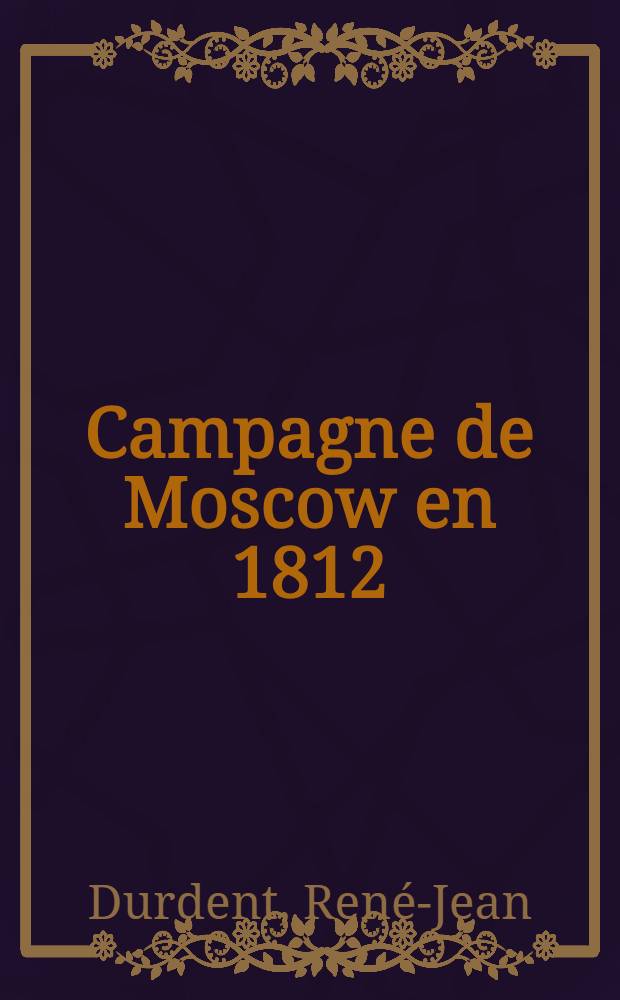 Campagne de Moscow en 1812 : Ouvrage composé d'après la collection des pièces officielles sur cette campagne mémorable, ou plus de trois cent mille braves Français furent victimes de l'ambition et de l'aveuglement de leur chef