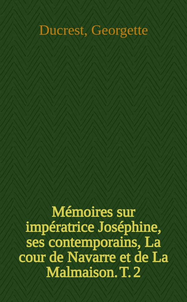 Mémoires sur impératrice Joséphine, ses contemporains, La cour de Navarre et de La Malmaison. T. 2