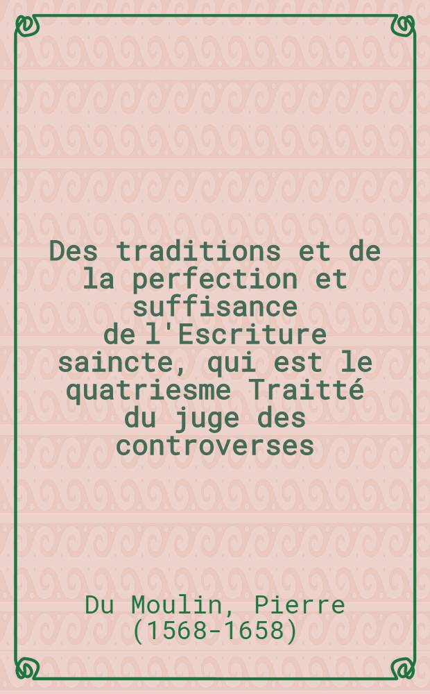 Des traditions et de la perfection et suffisance de l'Escriture saincte, qui est le quatriesme Traitté du juge des controverses : Avec un catalogue ou dénombrement des traditions romaines