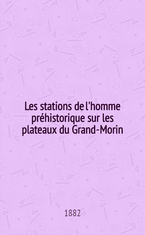 Les stations de l'homme préhistorique sur les plateaux du Grand-Morin (Seine-et-Marne) : Ateliers, camps, cites, habitations, monuments et sépultures des briards primitifs