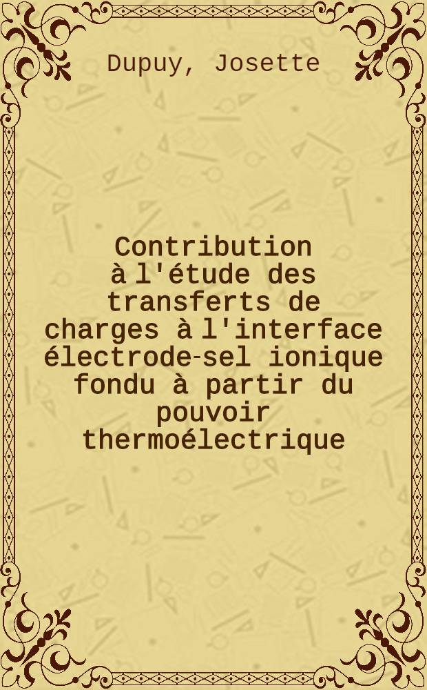 Contribution à l'étude des transferts de charges à l'interface électrode-sel ionique fondu à partir du pouvoir thermoélectrique: 1-re thèse; Propositions donnés par la Faculté: 2-e thèse: Thèses présentées à la Faculté des sciences de l'Univ. de Strasbourg ... / par Josette Dupuy ..