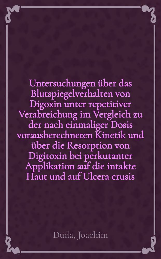 Untersuchungen über das Blutspiegelverhalten von Digoxin unter repetitiver Verabreichung im Vergleich zu der nach einmaliger Dosis vorausberechneten Kinetik und über die Resorption von Digitoxin bei perkutanter Applikation auf die intakte Haut und auf Ulcera crusis : Inaug.-Diss