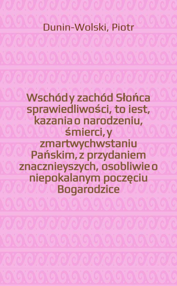 Wschód y zachód Słońca sprawiedliwości, to iest, kazania o narodzeniu, śmierci, y zmartwychwstaniu Pańskim, z przydaniem znacznieyszych, osobliwie o niepokalanym poczęciu Bogarodzice ... & c ... xiędza Piotra Dunina ...