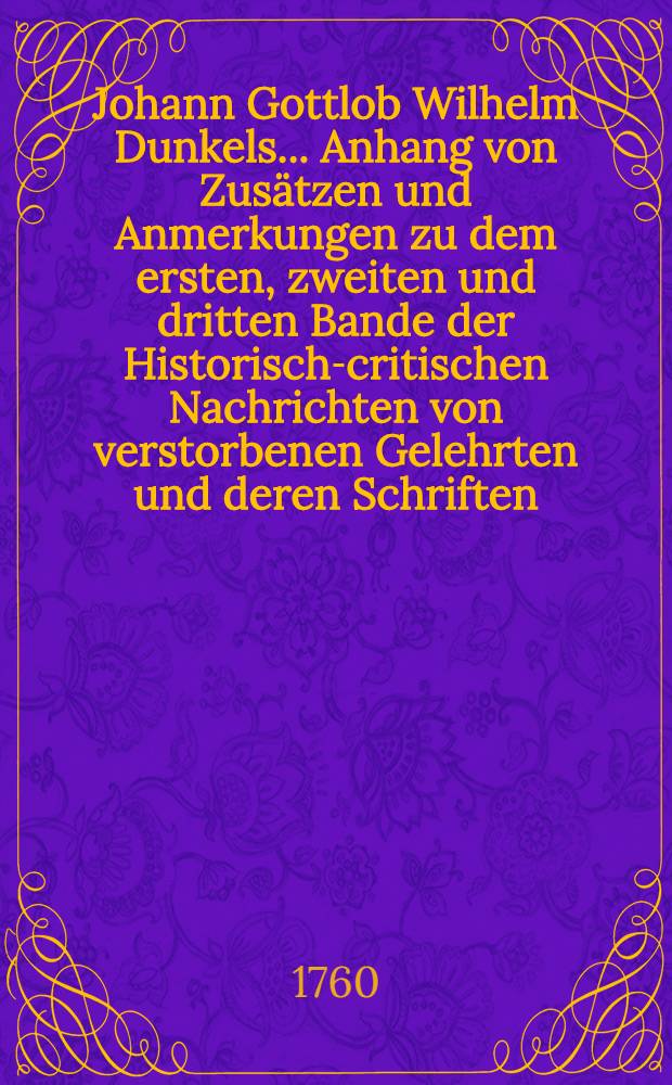 Johann Gottlob Wilhelm Dunkels ... Anhang von Zus&auml;tzen und Anmerkungen zu dem ersten, zweiten und dritten Bande der Historisch-critischen Nachrichten von verstorbenen Gelehrten und deren Schriften