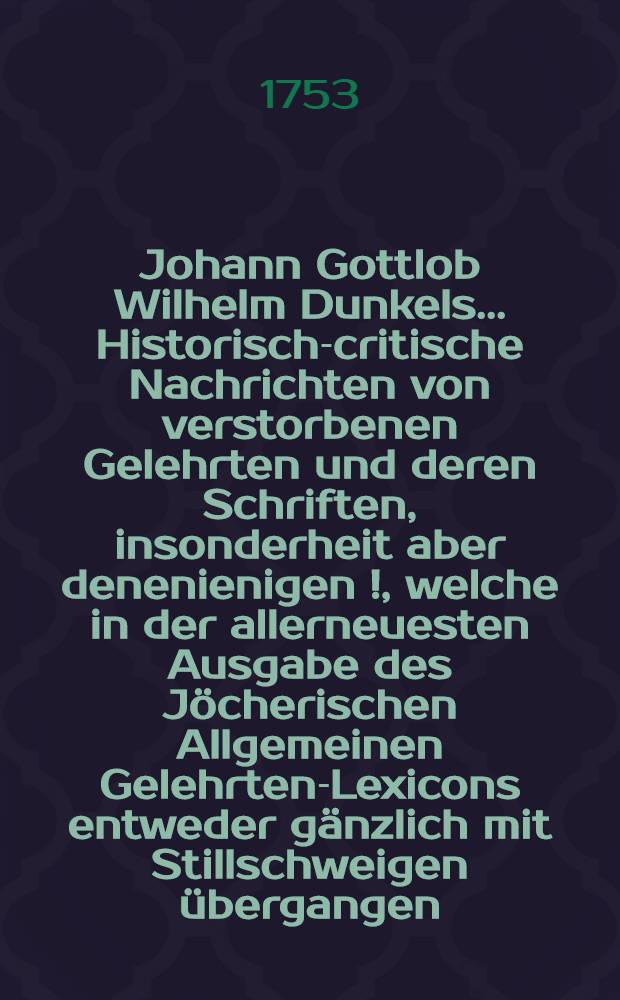 Johann Gottlob Wilhelm Dunkels ... Historisch-critische Nachrichten von verstorbenen Gelehrten und deren Schriften, insonderheit aber denenienigen [!], welche in der allerneuesten Ausgabe des Jöcherischen Allgemeinen Gelehrten-Lexicons entweder gänzlich mit Stillschweigen übergangen, oder doch mangelhaft und unrichtig angeführet werden