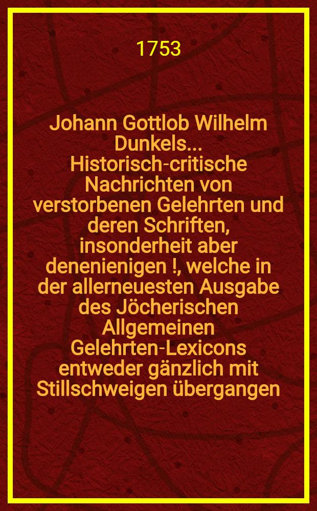 Johann Gottlob Wilhelm Dunkels ... Historisch-critische Nachrichten von verstorbenen Gelehrten und deren Schriften, insonderheit aber denenienigen [!], welche in der allerneuesten Ausgabe des Jöcherischen Allgemeinen Gelehrten-Lexicons entweder gänzlich mit Stillschweigen übergangen, oder doch mangelhaft und unrichtig angeführet werden. Bd. 1, Th. 2