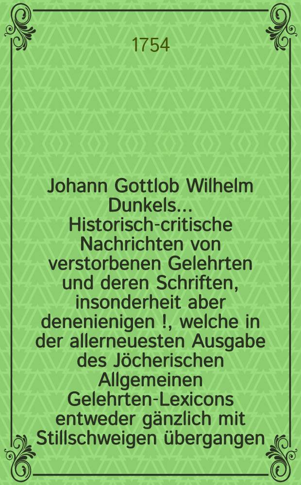 Johann Gottlob Wilhelm Dunkels ... Historisch-critische Nachrichten von verstorbenen Gelehrten und deren Schriften, insonderheit aber denenienigen [!], welche in der allerneuesten Ausgabe des Jöcherischen Allgemeinen Gelehrten-Lexicons entweder gänzlich mit Stillschweigen übergangen, oder doch mangelhaft und unrichtig angeführet werden. Bd. 1, Th. 3