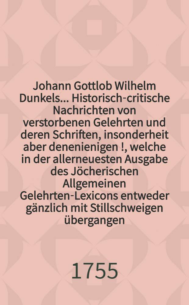 Johann Gottlob Wilhelm Dunkels ... Historisch-critische Nachrichten von verstorbenen Gelehrten und deren Schriften, insonderheit aber denenienigen [!], welche in der allerneuesten Ausgabe des Jöcherischen Allgemeinen Gelehrten-Lexicons entweder gänzlich mit Stillschweigen übergangen, oder doch mangelhaft und unrichtig angeführet werden. Bd. 1, Th. 4