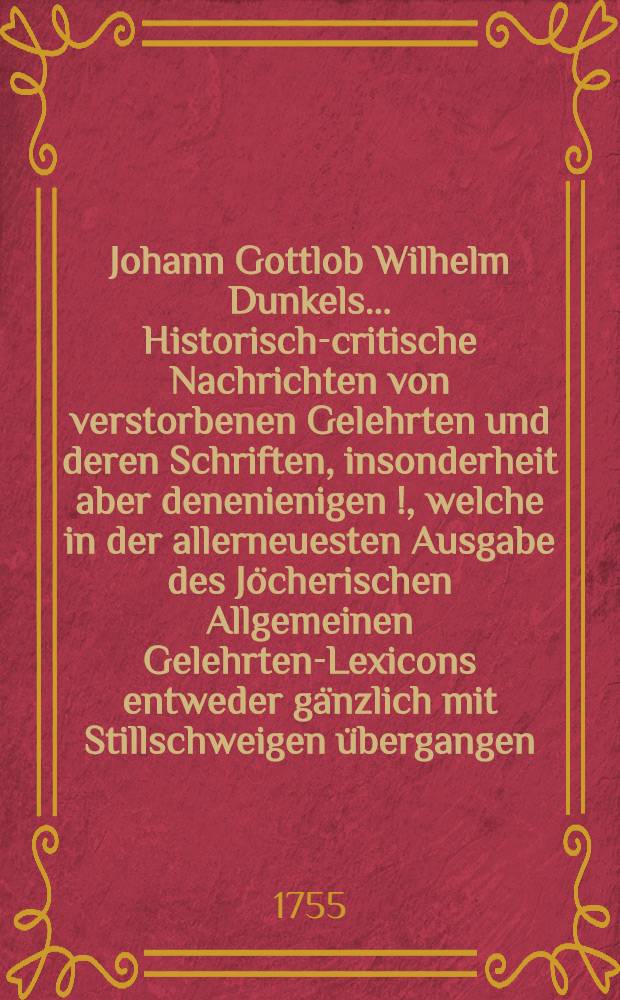 Johann Gottlob Wilhelm Dunkels ... Historisch-critische Nachrichten von verstorbenen Gelehrten und deren Schriften, insonderheit aber denenienigen [!], welche in der allerneuesten Ausgabe des Jöcherischen Allgemeinen Gelehrten-Lexicons entweder gänzlich mit Stillschweigen übergangen, oder doch mangelhaft und unrichtig angeführet werden. Bd. 2, Th. 1