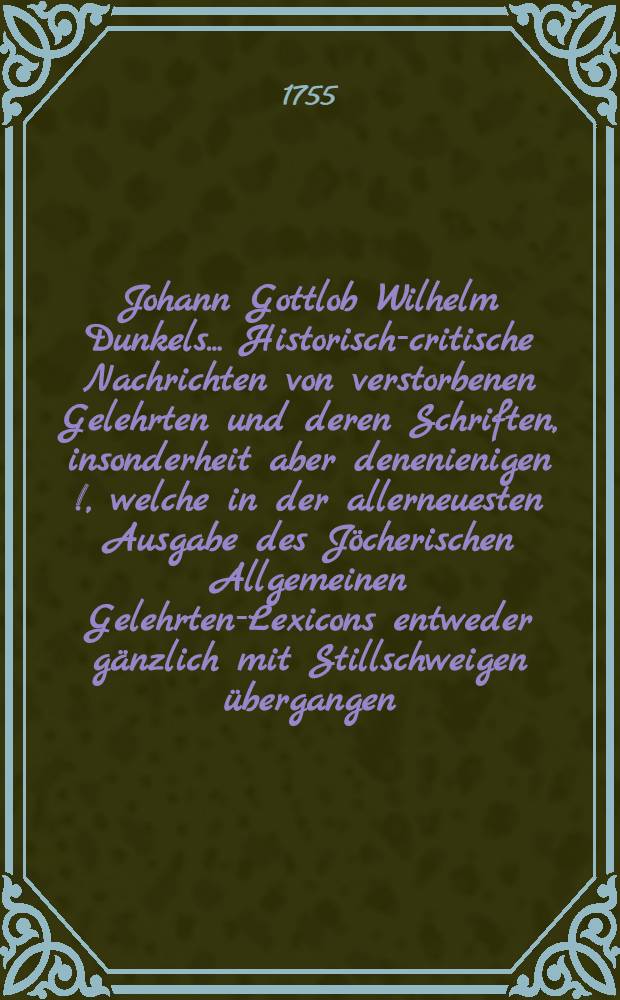 Johann Gottlob Wilhelm Dunkels ... Historisch-critische Nachrichten von verstorbenen Gelehrten und deren Schriften, insonderheit aber denenienigen [!], welche in der allerneuesten Ausgabe des Jöcherischen Allgemeinen Gelehrten-Lexicons entweder gänzlich mit Stillschweigen übergangen, oder doch mangelhaft und unrichtig angeführet werden. Bd. 2, Th. 3