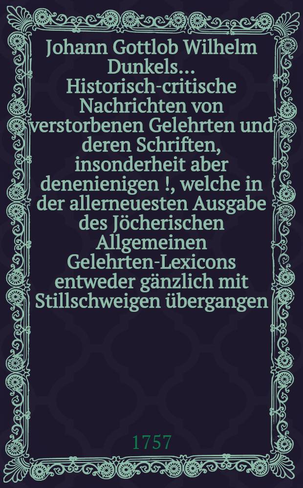 Johann Gottlob Wilhelm Dunkels ... Historisch-critische Nachrichten von verstorbenen Gelehrten und deren Schriften, insonderheit aber denenienigen [!], welche in der allerneuesten Ausgabe des Jöcherischen Allgemeinen Gelehrten-Lexicons entweder gänzlich mit Stillschweigen übergangen, oder doch mangelhaft und unrichtig angeführet werden. Bd. 3, Th. 1