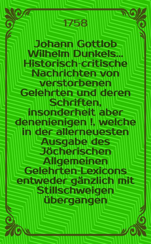 Johann Gottlob Wilhelm Dunkels ... Historisch-critische Nachrichten von verstorbenen Gelehrten und deren Schriften, insonderheit aber denenienigen [!], welche in der allerneuesten Ausgabe des Jöcherischen Allgemeinen Gelehrten-Lexicons entweder gänzlich mit Stillschweigen übergangen, oder doch mangelhaft und unrichtig angeführet werden. Bd. 3, Th. 2
