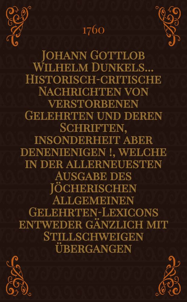 Johann Gottlob Wilhelm Dunkels ... Historisch-critische Nachrichten von verstorbenen Gelehrten und deren Schriften, insonderheit aber denenienigen [!], welche in der allerneuesten Ausgabe des Jöcherischen Allgemeinen Gelehrten-Lexicons entweder gänzlich mit Stillschweigen übergangen, oder doch mangelhaft und unrichtig angeführet werden. Bd. 3, Th. 4