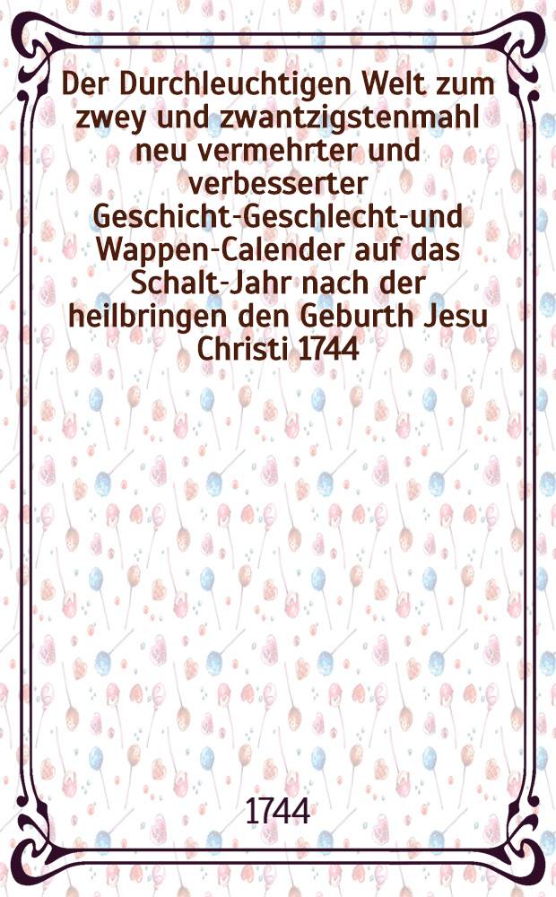 Der Durchleuchtigen Welt zum zwey und zwantzigstenmahl neu vermehrter und verbesserter Geschichts- Geschlechts- und Wappen-Calender auf das Schalt-Jahr nach der heilbringen den Geburth Jesu Christi 1744 ...