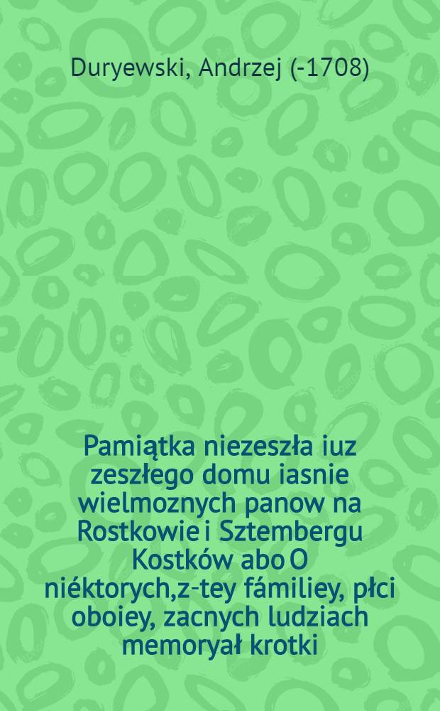 Pamiątka niezeszła iuz zeszłego domu iasnie wielmoznych panow na Rostkowie i Sztembergu Kostków abo O niéktorych, z-tey fámiliey, płci oboiey, zacnych ludziach memoryał krotki ...