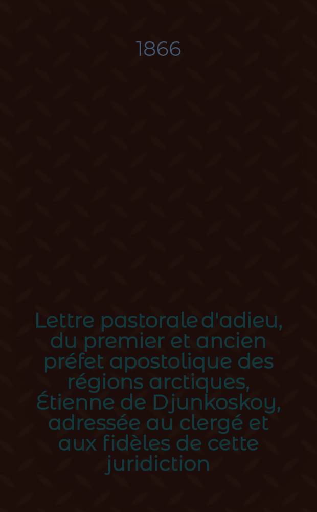 Lettre pastorale d'adieu, du premier et ancien préfet apostolique des régions arctiques, [Étienne de Djunkoskoy], adressée au clergé et aux fidèles de cette juridiction; et encyclique à ses anciens collègues dans la juridiction épiscopale: les patriarches, métropolitains, archevêques [e. a.]