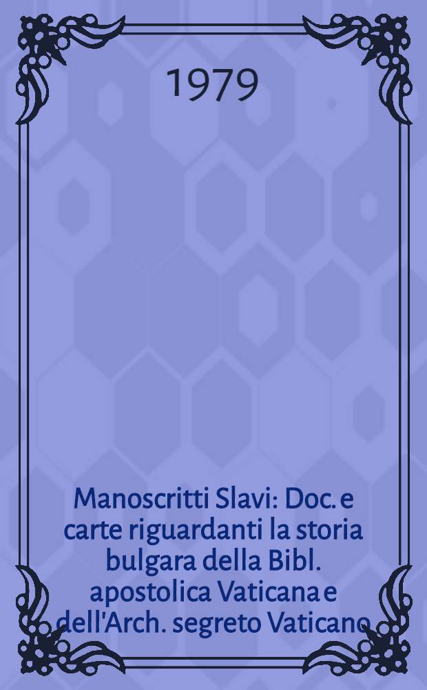 Manoscritti Slavi : Doc. e carte riguardanti la storia bulgara della Bibl. apostolica Vaticana e dell'Arch. segreto Vaticano (IX-XVII s.) : Catalogo : Preparata in occasione della Mostra a Sofia, 1978 e in Vaticano, 1979