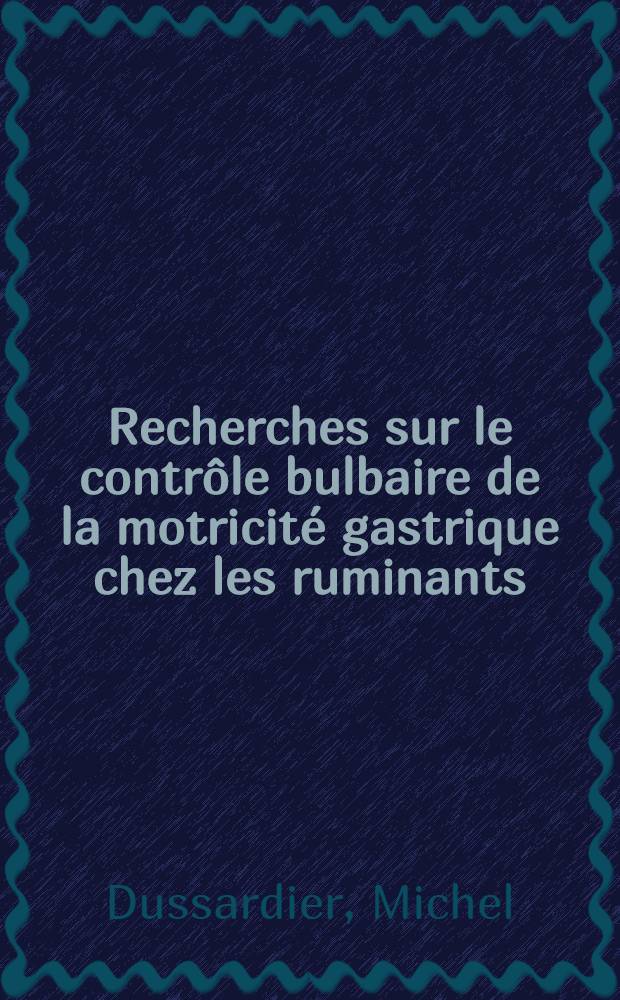 Recherches sur le contr&ocirc;le bulbaire de la motricit&eacute; gastrique chez les ruminants: 1-re th&egrave;se; Propositions donn&eacute;es par la Facult&eacute;: 2-e th&egrave;se: Th&egrave;ses pr&eacute;sent&eacute;es &agrave; ... l'Univ. de Paris pour obtenir le grade de docteur &egrave;s sciences naturelles / par Michel Dussardier; Inst. national de la recherche agronomique