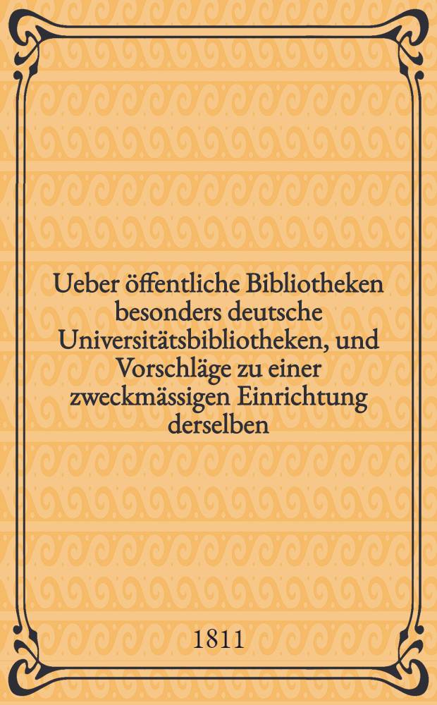 Ueber öffentliche Bibliotheken besonders deutsche Universitätsbibliotheken, und Vorschläge zu einer zweckmässigen Einrichtung derselben