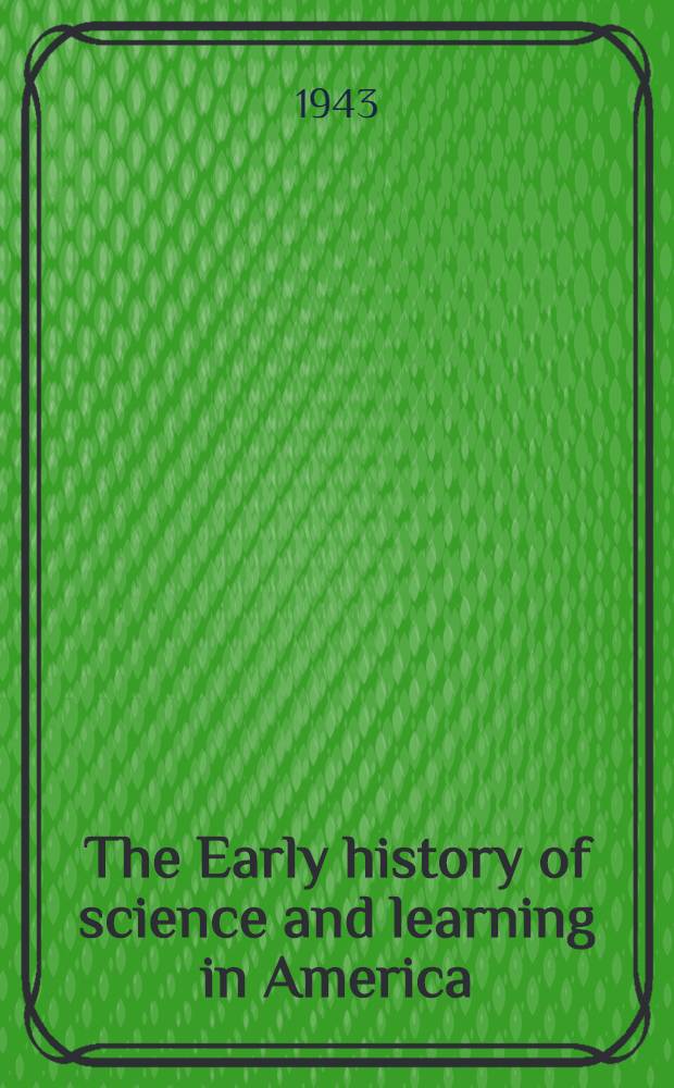 The Early history of science and learning in America : With especial reference to the work of the American philosophical society during the eighteenth and nineteenth centuries : Papers read before the American philosophical society : Midwinter and autumn meetings, 1942