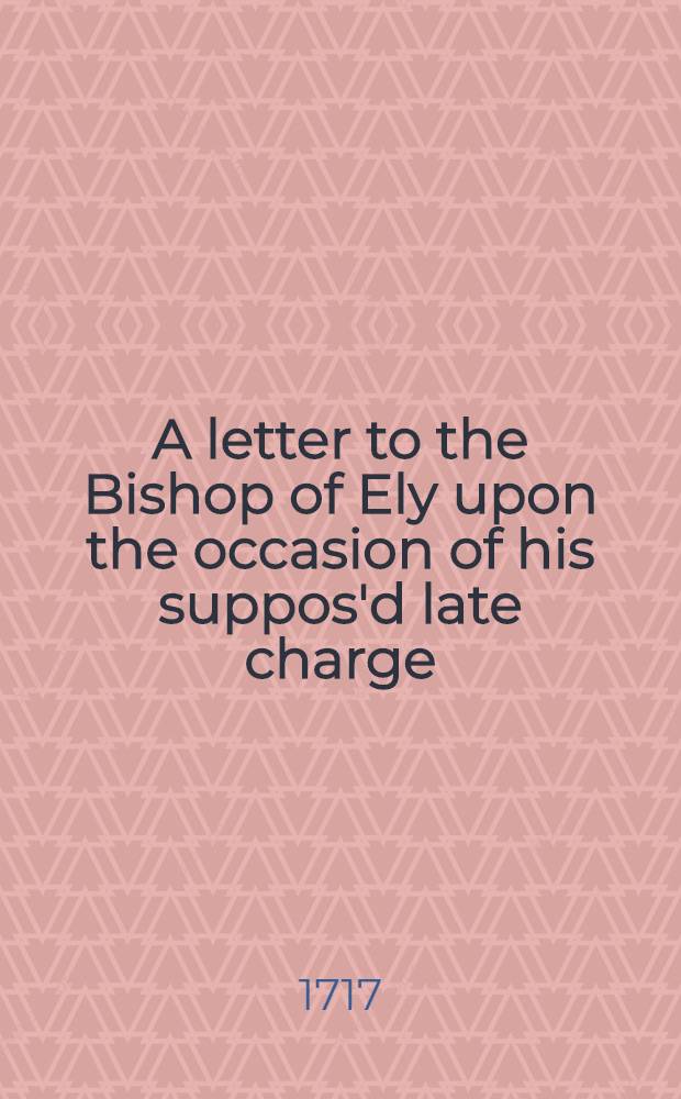 A letter to the Bishop of Ely upon the occasion of his suppos'd late charge (said to be deliver'd at Cambridge, August 7th, 1716) as far as relates to what is therein urg'd against frequent communion; and for the (pretended) episcopal reform'd churches of Transylvania, Great Poland and Prussia