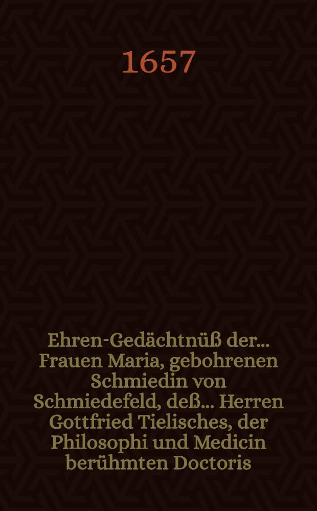 Ehren-Gedächtnüß der ... Frauen Maria, gebohrenen Schmiedin von Schmiedefeld, deß ... Herren Gottfried Tielisches, der Philosophi und Medicin berühmten Doctoris, und Practici bey der Stadt Breßlaw, hertzliebsten und ... gesegneten Haußfrauen, welche den 25. Jenner deß neueingetretenen 1657. Jahres in 22. ihres christlich-geführten Welt-Wandels ... das vergängliche mit dem ewigwehrendem Leben ... seeligst verwechselt und den 4. Tag deß Hornungs darauff ... beygesetzet worden, dem hochbetrübten Herren Wittiber ... zu sonderbahrem Trost auffgerichtet