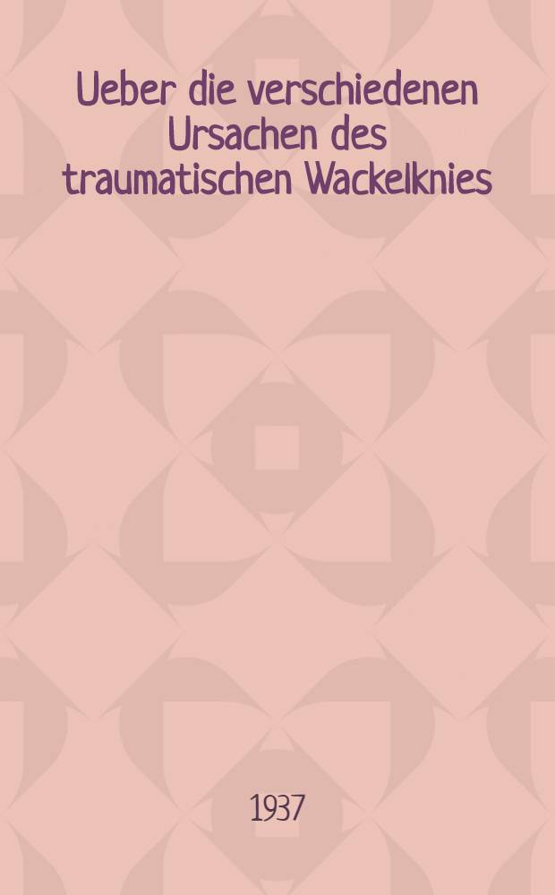 Ueber die verschiedenen Ursachen des traumatischen Wackelknies : Inaug.-Diss. zur Erlangung der med. Doktorwürde an der ... Univ. zu Berlin