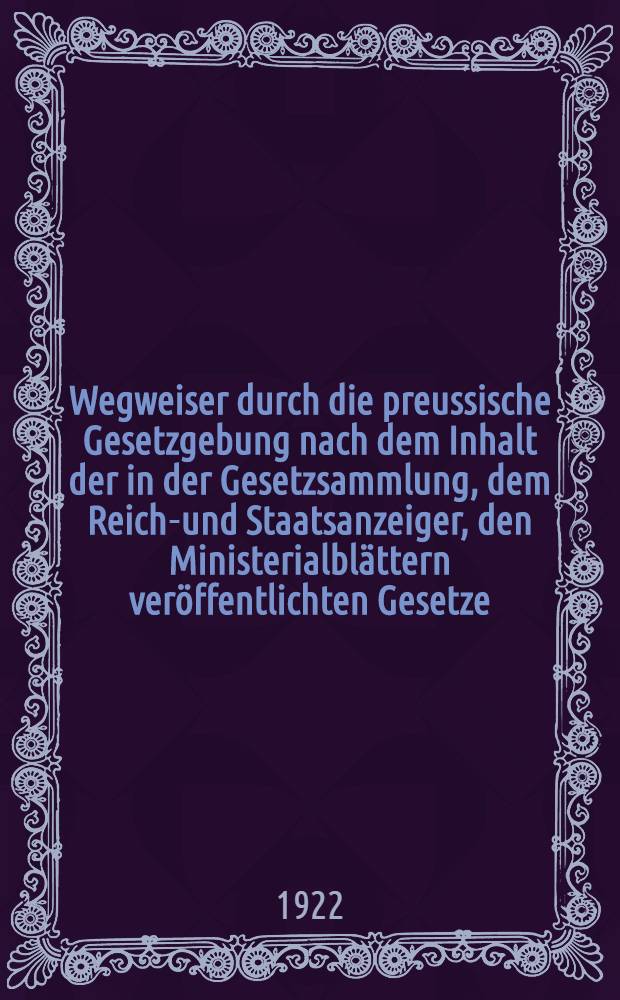 Wegweiser durch die preussische Gesetzgebung nach dem Inhalt der in der Gesetzsammlung, dem Reichs- und Staatsanzeiger, den Ministerialbl&auml;ttern ver&ouml;ffentlichten Gesetze, Verordnungen, Erlasse, Ausf&uuml;hrungsbestimmungen, sowie durch das zu ihnen geh&ouml;rige Schrifttum : Nach Stichw&ouml;rtern in der Buchstabenfolge geordnet : Stand vom 1. Oktober 1921 mit Nachtrag bis zum 31. Dezember 1921