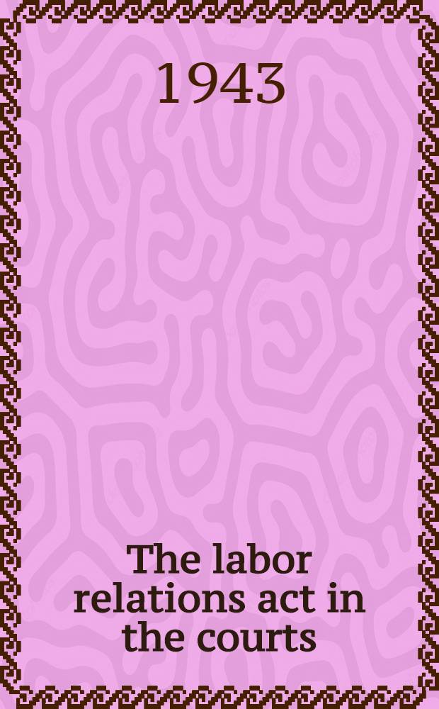 The labor relations act in the courts : A five-year survey and analysis of legal decisions affecting the rights and responsibilities of employers and employees