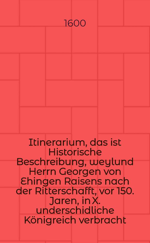 Itinerarium, das ist Historische Beschreibung, weylund Herrn Georgen von Ehingen Raisens nach der Ritterschafft, vor 150. Jaren, in X. underschidliche Königreich verbracht : Auch eines Kampfs von jme bey der Statt Sept in Aphrica gehalten ..