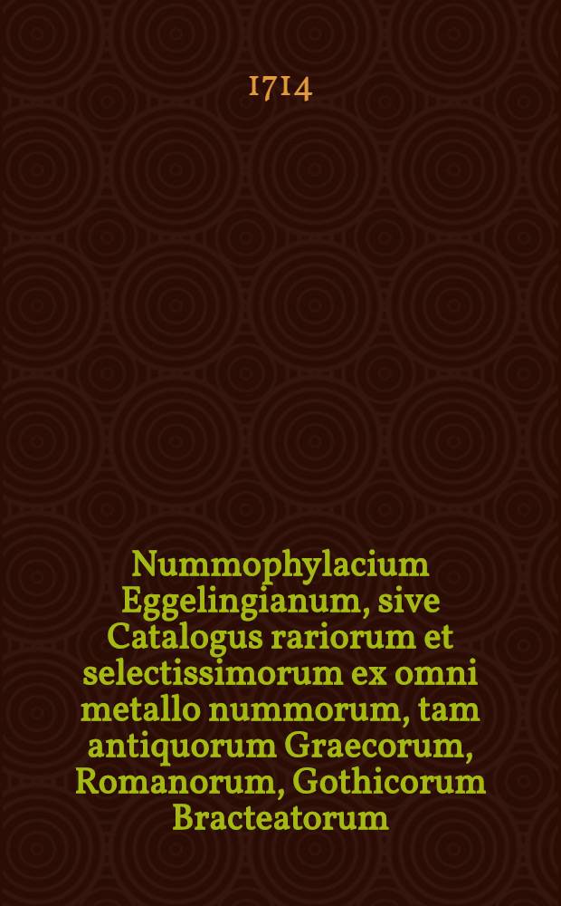 Nummophylacium Eggelingianum, sive Catalogus rariorum et selectissimorum ex omni metallo nummorum, tam antiquorum Graecorum, Romanorum, Gothicorum Bracteatorum, quam recentiorum medaglionum missilium uncialium nummorum & c., quos vir nobilissimus et clarissimus Johannes Henricus Eggelingius, Reipubl. Bremensis secretarius & antiquarius celeberrimus, singulari industria nec sine sumtu quondam collegit, nunc vero vidua atque haeredes rei numismaticae cultoribus venum exponunt