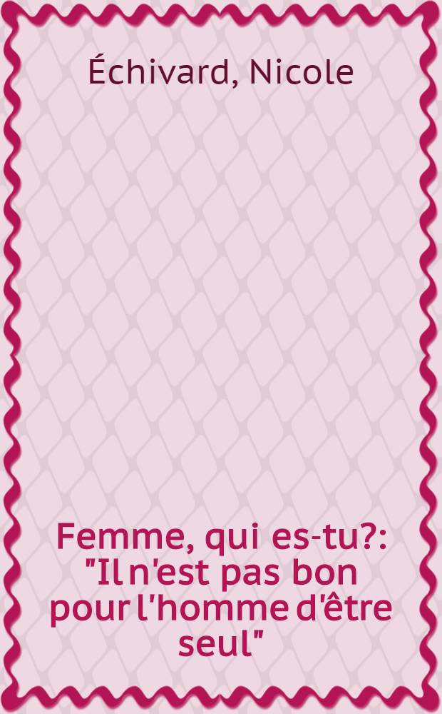 Femme, qui es-tu? : "Il n'est pas bon pour l'homme d'&ecirc;tre seul" (Gen. 2. 18)